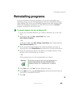 Page 246235
Reinstalling programs
www.gateway.com
Reinstalling programs 
If you have problems running a program or if you have reinstalled your 
operating system, you can reinstall programs from the red Gateway CD and 
other program CDs. If you are reinstalling programs from other program CDs, 
follow the installation instructions on each CD. If you want to reinstall a 
program, uninstall the old version first.
To reinstall programs from the red Gateway CD:
1If you just reinstalled Windows, go to Step 4....