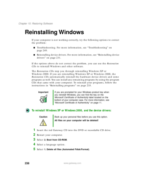 Page 249238
Chapter 15: Restoring Software
www.gateway.com
Reinstalling Windows
If your computer is not working correctly, try the following options to correct 
the problem:
Troubleshooting. For more information, see “Troubleshooting” on 
page 249.
Reinstalling device drivers. For more information, see “Reinstalling device 
drivers” on page 231.
If the options above do not correct the problem, you can use the Restoration 
CDs to reinstall Windows and other software.
The Restoration CDs step you through...