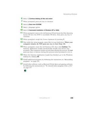 Page 250239
Reinstalling Windows
www.gateway.com
6Select 1. Continue deleting all files and restart.
7When prompted, press any key to continue.
8Select 2. Boot from CD-ROM.
9Select a language option.
10Select 2. Automated installation of Windows (XP or 2000).
11When prompted, remove the red Gateway CD and insert the blue Operating 
System CD into the DVD or recordable CD drive, then press any key to 
continue.
12When prompted, accept the License Agreement by pressing Y.
13Wait while the setup program copies...