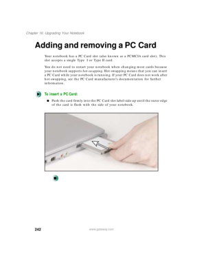 Page 253242
Chapter 16: Upgrading Your Notebook
www.gateway.com
Adding and removing a PC Card
Your notebook has a PC Card slot (also known as a PCMCIA card slot). This 
slot accepts a single Type  I or Type II card.
You do not need to restart your notebook when changing most cards because 
your notebook supports hot-swapping. Hot-swapping means that you can insert 
a PC Card while your notebook is running. If your PC Card does not work after 
hot-swapping, see the PC Card manufacturer’s documentation for further...