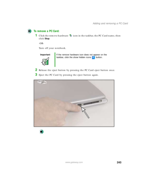 Page 254243
Adding and removing a PC Card
www.gateway.com
To remove a PC Card:
1Click the remove hardware icon in the taskbar, the PC Card name, then 
click
Stop.
-OR-
Turn off your notebook.
2Release the eject button by pressing the PC Card eject button once.
3Eject the PC Card by pressing the eject button again.
ImportantIf the remove hardware icon does not appear on the 
taskbar, click the show hidden icons button. 