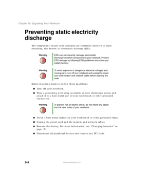 Page 255244
Chapter 16: Upgrading Your Notebook
www.gateway.com
Preventing static electricity 
discharge
The components inside your computer are extremely sensitive to static 
electricity, also known as electrostatic discharge (ESD).
Before installing memory, follow these guidelines:
Turn off your notebook.
Wear a grounding wrist strap (available at most electronics stores) and 
attach it to a bare metal part of your workbench or other grounded 
connection.
Touch a bare metal surface on your workbench or...
