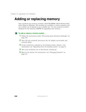 Page 257246
Chapter 16: Upgrading Your Notebook
www.gateway.com
Adding or replacing memory
Your notebook uses memory modules called SO-DIMMs (Small Outline Dual 
Inline Memory Modules). The modules are available in various capacities and 
any module can be placed in any available slot. Use only memory modules 
designed for the Gateway 200STM for upgrading your memory.
To add or replace a memory module:
1Follow the instructions under “Preventing static electricity discharge” on 
page 244.
2Turn off your notebook,...