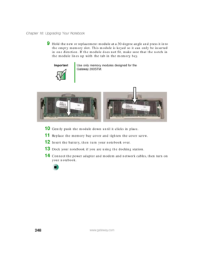 Page 259248
Chapter 16: Upgrading Your Notebook
www.gateway.com
9Hold the new or replacement module at a 30-degree angle and press it into 
the empty memory slot. This module is keyed so it can only be inserted 
in one direction. If the module does not fit, make sure that the notch in 
the module lines up with the tab in the memory bay.
10Gently push the module down until it clicks in place.
11Replace the memory bay cover and tighten the cover screw.
12Insert the battery, then turn your notebook over.
13Dock...