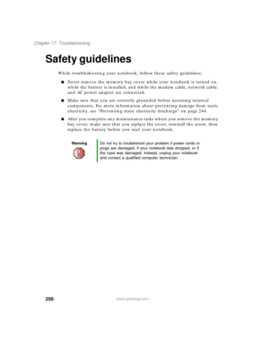 Page 261250
Chapter 17: Troubleshooting
www.gateway.com
Safety guidelines
While troubleshooting your notebook, follow these safety guidelines:
Never remove the memory bay cover while your notebook is turned on, 
while the battery is installed, and while the modem cable, network cable, 
and AC power adapter are connected.
Make sure that you are correctly grounded before accessing internal 
components. For more information about preventing damage from static 
electricity, see “Preventing static electricity...