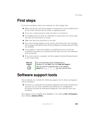 Page 262251
First steps
www.gateway.com
First steps
If you have problems with your notebook, try these things first:
Make sure that the AC power adapter is connected to your notebook and 
an AC outlet and that the AC outlet is supplying power.
If you use a surge protector, make sure that it is turned on.
If a peripheral device (such as a keyboard or mouse) does not work, make 
sure that all connections are secure.
Make sure that your hard drive is not full.
If an error message appears on the screen, write...