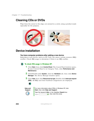 Page 265254
Chapter 17: Troubleshooting
www.gateway.com
Cleaning CDs or DVDs
Wipe from the center to the edge, not around in a circle, using a product made 
especially for the purpose.
Device installation
You have computer problems after adding a new device
Sometimes a new device, such as a PC Card, can cause a system resource (IRQ) 
conflict. Check IRQ usage to determine if there is an IRQ conflict.
To check IRQ usage in Windows XP:
1Click Start, then click Control Panel. The Control Panel window opens. 
If...