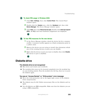 Page 266255
Troubleshooting
www.gateway.com
To check IRQ usage in Windows 2000:
1Click Start, Settings, then click Control Panel. The Control Panel 
window opens.
2Double-click the System icon, click the Hardware tab, then click 
Device Manager. The Device Manager window opens.
3Click View, then click Resources by type. Double-click Interrupt request 
(IRQ)
. All IRQs and their hardware assignments are displayed.
To free IRQ resources for the new device:
1In the Device Manager window, check the device list for a...