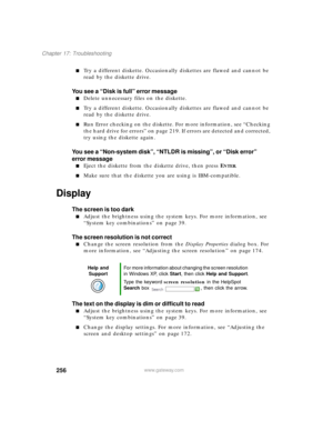 Page 267256
Chapter 17: Troubleshooting
www.gateway.com
Try a different diskette. Occasionally diskettes are flawed and cannot be 
read by the diskette drive.
You see a “Disk is full” error message
Delete unnecessary files on the diskette.
Try a different diskette. Occasionally diskettes are flawed and cannot be 
read by the diskette drive.
Run Error checking on the diskette. For more information, see “Checking 
the hard drive for errors” on page 219. If errors are detected and corrected, 
try using the...
