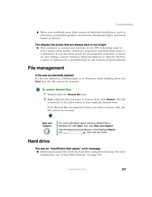 Page 268257
Troubleshooting
www.gateway.com
Move your notebook away from sources of electrical interference, such as 
televisions, unshielded speakers, microwaves, fluorescent lights, and metal 
beams or shelves.
The display has pixels that are always dark or too bright
This condition is normal and inherent in the TFT technology used in 
active-matrix LCD screens. Gateway’s inspection standards keep these to 
a minimum. If you feel these pixels are unacceptably numerous or dense 
on your display, contact...