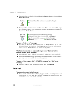 Page 269258
Chapter 17: Troubleshooting
www.gateway.com
Empty the Recycle Bin by right-clicking the Recycle Bin icon, then clicking 
Empty Recycle Bin.
Save your files to a diskette or another drive. If the hard drive is full, copy 
any files not regularly used to diskettes or other backup media, then delete 
them from the hard drive.
You see a “Data error” message
This may be the result of a defective area on the hard drive. To fix hard 
drive problems, run the Error checking program. For more information,...