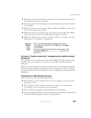 Page 270259
Troubleshooting
www.gateway.com
Make sure that your notebook is connected to the telephone line and that 
the telephone line has a dial tone.
If you have the call waiting feature on your telephone line, make sure that 
it is disabled.
Make sure that you are not using a digital, rollover, or PBX line. These lines 
do not work with your modem.
Make sure that your account with your Internet service provider (ISP) is 
set up correctly. Contact your ISP technical support for help.
Make sure that you...