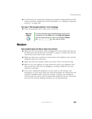 Page 272261
Troubleshooting
www.gateway.com
Use PC Doctor or a third-party diagnostic program to help determine if the 
memory module is failing. For more information, see “Adding or replacing 
memory” on page 246.
You see a “Not enough memory” error message
Close all programs, then restart your notebook.
Modem 
Your modem does not dial or does not connect
Make sure that the modem cable is plugged into the modem jack and not 
the Ethernet network jack. See “Left side” on page 3 to make sure that the...
