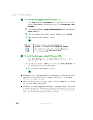 Page 273262
Chapter 17: Troubleshooting
www.gateway.com
To check the dialing properties in Windows XP:
1Click Start, then click Control Panel. The Control Panel window opens. 
If your Control Panel is in Category View, click 
Printers and Other 
Hardware
.
2Click/Double-click the Phone and Modem Options icon, then click the 
Dialing Rules tab.
3Click the location from which you are dialing, then click Edit.
4Make sure that all settings are correct.
To check the dialing properties in Windows 2000:
1Click Start,...