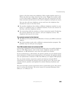 Page 274263
Troubleshooting
www.gateway.com
Listen to the line using your telephone. Dial a single number (such as 1). 
When the dial tone stops, listen for line noise. Wiggle the modem cable 
to see if that makes a difference. Make sure that the connectors are free 
from corrosion and all screws in the wall or telephone wall jack are secure.
You can also call your telephone service and have the telephone line 
checked for noise or low line levels.
Try another telephone line (either a different telephone number...