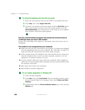Page 275264
Chapter 17: Troubleshooting
www.gateway.com
To access the gateway.your.way dial-up server:
1Insert the red Gateway CD into the DVD or recordable CD drive.
2Click Help, then click Support Web Site.
3To check your modem connection speed, click the Direct Dial option. 
After your modem connects, move the mouse pointer over the 
Dial-Up Networking icon (located next to the clock on your taskbar). 
Your modem connection speed appears.
Your fax communications program only sends and receives faxes at...
