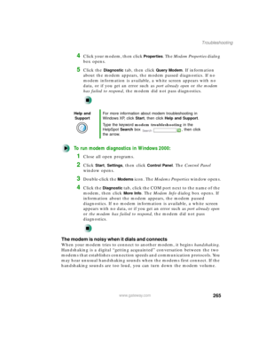 Page 276265
Troubleshooting
www.gateway.com
4Click your modem, then click Properties. The Modem Properties dialog 
box opens.
5Click the Diagnostic tab, then click Query Modem. If information 
about the modem appears, the modem passed diagnostics. If no 
modem information is available, a white screen appears with no 
data, or if you get an error such as port already open or the modem 
has failed to respond, the modem did not pass diagnostics.
To run modem diagnostics in Windows 2000:
1Close all open programs....