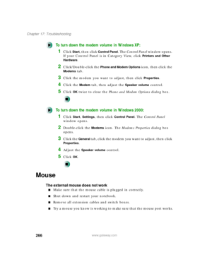 Page 277266
Chapter 17: Troubleshooting
www.gateway.com
To turn down the modem volume in Windows XP:
1Click Start, then click Control Panel. The Control Panel window opens. 
If your Control Panel is in Category View, click 
Printers and Other 
Hardware
.
2Click/Double-click the Phone and Modem Options icon, then click the 
Modems tab.
3Click the modem you want to adjust, then click Properties.
4Click the Modem tab, then adjust the Speaker volume control.
5Click OK twice to close the Phone and Modem Options...