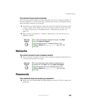 Page 278267
Troubleshooting
www.gateway.com
The external mouse works erratically
If the mouse pointer begins moving erratically across the computer display or 
becomes difficult to control precisely, cleaning the mouse or changing mouse 
pads will likely improve its accuracy.
If you have an optical mouse, clean the mouse by wiping the bottom with 
a clean, damp cloth. Make sure that the optical sensor is clean and free 
or debris. If you have a trackball mouse, “Cleaning the mouse” on 
page 227.
Some mouse pad...