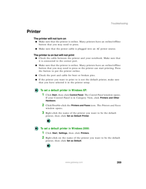 Page 280269
Troubleshooting
www.gateway.com
Printer
The printer will not turn on
Make sure that the printer is online. Many printers have an online/offline 
button that you may need to press.
Make sure that the power cable is plugged into an AC power source.
The printer is on but will not print
Check the cable between the printer and your notebook. Make sure that 
it is connected to the correct port.
Make sure that the printer is online. Many printers have an online/offline 
button that you may need to press...