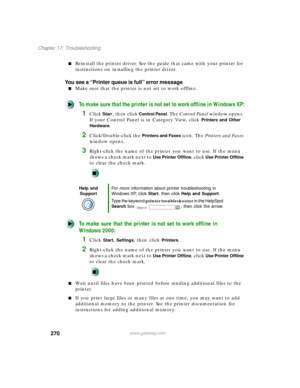 Page 281270
Chapter 17: Troubleshooting
www.gateway.com
Reinstall the printer driver. See the guide that came with your printer for 
instructions on installing the printer driver.
You see a “Printer queue is full” error message
Make sure that the printer is not set to work offline.
To make sure that the printer is not set to work offline in Windows XP:
1Click Start, then click Control Panel. The Control Panel window opens. 
If your Control Panel is in Category View, click 
Printers and Other 
Hardware
....
