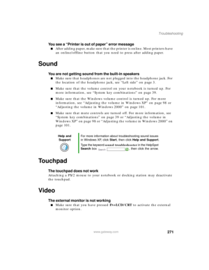 Page 282271
Troubleshooting
www.gateway.com
You see a “Printer is out of paper” error message
After adding paper, make sure that the printer is online. Most printers have 
an online/offline button that you need to press after adding paper.
Sound
You are not getting sound from the built-in speakers
Make sure that headphones are not plugged into the headphone jack. For 
the location of the headphone jack, see “Left side” on page 3.
Make sure that the volume control on your notebook is turned up. For 
more...