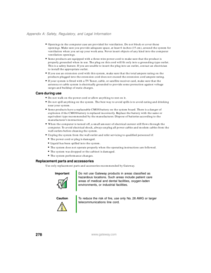 Page 289278
Appendix A: Safety, Regulatory, and Legal Information
www.gateway.com
Openings in the computer case are provided for ventilation. Do not block or cover these 
openings. Make sure you provide adequate space, at least 6 inches (15 cm), around the system for 
ventilation when you set up your work area. Never insert objects of any kind into the computer 
ventilation openings.
Some products are equipped with a three-wire power cord to make sure that the product is 
properly grounded when in use. The...