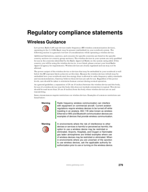 Page 290279www.gateway.com
Regulatory compliance statements
Wireless Guidance
Low power, Radio LAN type devices (radio frequency (RF) wireless communication devices), 
operating in the 2.4 GHz Band, may be present (embedded) in your notebook system. The 
following section is a general overview of considerations while operating a wireless device.
Additional limitations, cautions, and concerns for specific countries are listed in the specific 
country sections (or country group sections). The wireless devices in...