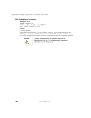 Page 293282
Appendix A: Safety, Regulatory, and Legal Information
www.gateway.com
FCC declaration of conformity
Responsible party:
Gateway Companies, Inc.
610 Gateway Drive, North Sioux City, SD 57049
(605) 232-2000   Fax: (605) 232-2023
Product:
Gateway 200STM
This device complies with Part 15 of the FCC Rules. Operation of this product is subject to the 
following two conditions: (1) this device may not cause harmful interference, and (2) this device 
must accept any interference received, including...