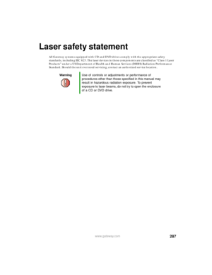 Page 298287www.gateway.com
Laser safety statement
All Gateway systems equipped with CD and DVD drives comply with the appropriate safety 
standards, including IEC 825. The laser devices in these components are classified as “Class 1 Laser 
Products” under a US Department of Health and Human Services (DHHS) Radiation Performance 
Standard. Should the unit ever need servicing, contact an authorized service location.
WarningUse of controls or adjustments or performance of 
procedures other than those specified in...