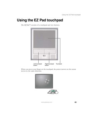 Page 5443
Using the EZ Pad touchpad
www.gateway.com
Using the EZ Pad touchpad
The EZ Pad™ consists of a touchpad and two buttons.
When you move your finger on the touchpad, the pointer (arrow) on the screen 
moves in the same direction.
Left touchpad 
buttonRight touchpad 
buttonTouchpad 