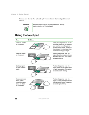 Page 5544
Chapter 3: Getting Started
www.gateway.com
You can use the EZ-Pad left and right buttons below the touchpad to select 
objects.
Using the touchpad
ImportantAttaching a PS/2 mouse to your notebook or docking 
station may turn off the touchpad.
To... Do this...
Move the pointer 
on the screen.Move your finger around on the 
touchpad. If you run out of space 
and need to move the pointer 
farther, lift your finger, move it to 
the middle of the touchpad, then 
continue moving your finger.
Select an...