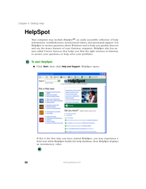 Page 6150
Chapter 4: Getting Help
www.gateway.com
HelpSpot
Your computer may include HelpSpot, an easily accessible collection of help 
information, troubleshooters, instructional videos, and automated support. Use 
HelpSpot to answer questions about Windows and to help you quickly discover 
and use the many features of your Gateway computer. HelpSpot also has an 
area called Contact Gateway that helps you find the right resource at Gateway 
to answer your questions or help solve your problems.
To start...