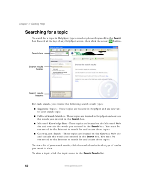 Page 6352
Chapter 4: Getting Help
www.gateway.com
Searching for a topic
To sea rc h fo r a top ic in  He lpS po t, ty pe a  wor d or p h rase ( keywo rd) in  th e Search 
box located at the top of any HelpSpot screen, then click the arrow button.
For each search, you receive the following search result types:
Suggested Topics - These topics are located in HelpSpot and are relevant 
to your search topic.
Full-text Search Matches - These topics are located in HelpSpot and contain 
the words you entered in the...