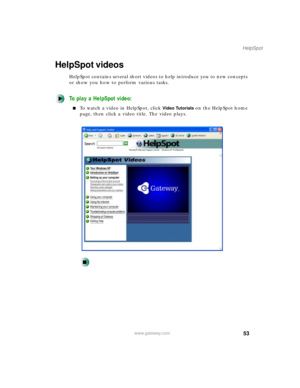 Page 6453
HelpSpot
www.gateway.com
HelpSpot videos
HelpSpot contains several short videos to help introduce you to new concepts 
or show you how to perform various tasks.
To play a HelpSpot video:
To watch a video in HelpSpot, click Video Tutorials on the HelpSpot home 
page, then click a video title. The video plays. 