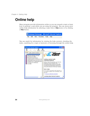 Page 6554
Chapter 4: Getting Help
www.gateway.com
Online help
Many programs provide information online so you can research a topic or learn 
how to perform a task while you are using the program. You can access most 
online help information by selecting a topic from a 
Help menu or by clicking 
a 
Help button.
You can search for information by viewing the help contents, checking the 
index, searching for a topic or keyword, or browsing through the online help. 