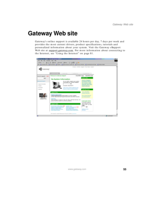 Page 6655
Gateway Web site
www.gateway.com
Gateway Web site
Gateways online support is available 24 hours per day, 7 days per week and 
provides the most current drivers, product specifications, tutorials and 
personalized information about your system. Visit the Gateway eSupport 
We b s i t e  a t  s u p p o r t .
gateway.com. For more information about connecting to 
the Internet, see “Using the Internet” on page 81. 