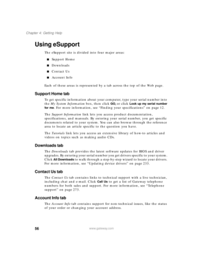 Page 6756
Chapter 4: Getting Help
www.gateway.com
Using eSupport
The eSupport site is divided into four major areas:
Support Home
Downloads
Contact Us
Account Info
Each of these areas is represented by a tab across the top of the Web page.
Support Home tab
To get specific information about your computer, type your serial number into 
the My System Information box, then click 
GO, or click Look up my serial number 
for me
. For more information, see “Finding your specifications” on page 12.
The Support...