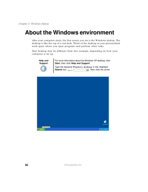 Page 6958
Chapter 5: Windows Basics
www.gateway.com
About the Windows environment
After your computer starts, the first screen you see is the Windows desktop. The 
desktop is like the top of a real desk. Think of the desktop as your personalized 
work space where you open programs and perform other tasks.
Your desktop may be different from this example, depending on how your 
computer is set up.
Help and 
SupportFor more information about the Windows XP desktop, click 
Start, then click Help and Support.
Type...