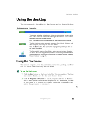 Page 7059
Using the desktop
www.gateway.com
Using the desktop
The desktop contains the taskbar, the Start button, and the Recycle Bin icon.
Using the Start menu
You can start programs, open files, customize your system, get help, search for 
files and folders, and more using the Start menu.
To use the Start menu:
1Click the Start button on the lower left of the Windows desktop. The Start 
menu opens showing you the first level of menu items.
2Click All Programs or Programs to see all programs and files in the...