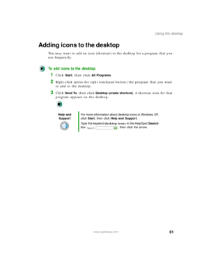 Page 7261
Using the desktop
www.gateway.com
Adding icons to the desktop
You may want to add an icon (shortcut) to the desktop for a program that you 
use frequently.
To add icons to the desktop:
1Click Start, then click All Programs.
2Right-click (press the right touchpad button) the program that you want 
to add to the desktop.
3Click Send To, then click Desktop (create shortcut). A shortcut icon for that 
program appears on the desktop.
Help and 
SupportFor more information about desktop icons in Windows XP,...