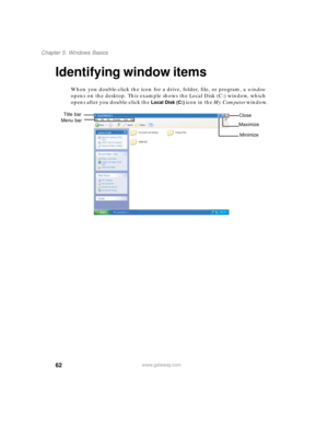 Page 7362
Chapter 5: Windows Basics
www.gateway.com
Identifying window items
When you double-click the icon for a drive, folder, file, or program, a window 
opens on the desktop. This example shows the Local Disk (C:) window, which 
opens after you double-click the 
Local Disk (C:) icon in the My Computer window.
Minimize MaximizeClose Title bar
Menu bar 