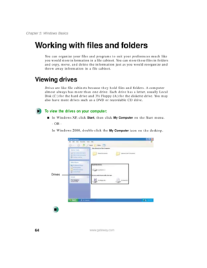 Page 7564
Chapter 5: Windows Basics
www.gateway.com
Working with files and folders
You can organize your files and programs to suit your preferences much like 
you would store information in a file cabinet. You can store these files in folders 
and copy, move, and delete the information just as you would reorganize and 
throw away information in a file cabinet.
Viewing drives
Drives are like file cabinets because they hold files and folders. A computer 
almost always has more than one drive. Each drive has a...