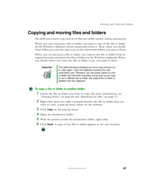 Page 7867
Working with files and folders
www.gateway.com
Copying and moving files and folders
The skills you need to copy and move files are called copying, cutting, and pasting.
When you copy and paste a file or folder, you place a copy of the file or folder 
on the Windows clipboard, which temporarily stores it. Then, when you decide 
w h a t  f o l d e r  y o u  w a n t  t h e  c o p y  to  g o  i n  ( t h e  destination folder), you paste it there.
When you cut and paste a file or folder, you remove the...