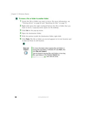 Page 7968
Chapter 5: Windows Basics
www.gateway.com
To move a file or folder to another folder:
1Locate the file or folder you want to move. For more information, see 
“Viewing drives” on page 64 and “Searching for files” on page 72.
2Right-click (press the right touchpad button) the file or folder that you 
want to move. A pop-up menu opens on the desktop.
3Click Cut on the pop-up menu.
4Open the destination folder.
5With the pointer inside the destination folder, right-click.
6Click Paste. The file or folder...