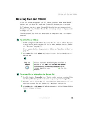 Page 8069
Working with files and folders
www.gateway.com
Deleting files and folders
When you throw away paper files and folders, you take them from the file 
cabinet and put them in a trash can. Eventually the trash can is emptied.
In Windows, you throw away files and folders by first moving them to the 
Windows trash can, called the Recycle Bin, where they remain until you decide 
to empty the bin.
You can recover any file in the Recycle Bin as long as the bin has not been 
emptied.
To delete files or...