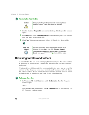 Page 8170
Chapter 5: Windows Basics
www.gateway.com
To empty the Recycle Bin:
1Double-click the Recycle Bin icon on the desktop. The Recycle Bin window 
opens.
2Click File, then click Empty Recycle Bin. Windows asks you if you are sure 
that you want to empty the bin.
3Click Ye s. Windows permanently deletes all files in the Recycle Bin.
Browsing for files and folders
A file or folder that you need is rarely right on top of your Windows desktop. 
It is usually on a drive inside a folder that may be inside yet...