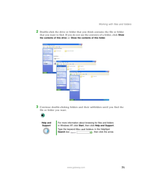 Page 8271
Working with files and folders
www.gateway.com
2Double-click the drive or folder that you think contains the file or folder 
that you want to find. If you do not see the contents of a folder, click 
Show 
the contents of this drive
 or Show the contents of this folder.
3Continue double-clicking folders and their subfolders until you find the 
file or folder you want.
Help and 
SupportFor more information about browsing for files and folders 
in Windows XP, click Start, then click Help and Support....