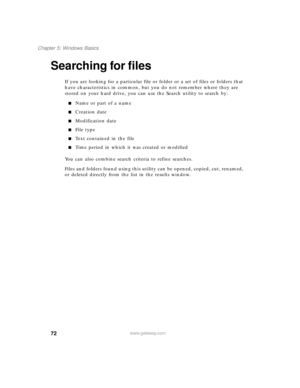 Page 8372
Chapter 5: Windows Basics
www.gateway.com
Searching for files
If you are looking for a particular file or folder or a set of files or folders that 
have characteristics in common, but you do not remember where they are 
stored on your hard drive, you can use the Search utility to search by:
Name or part of a name
Creation date
Modification date
File type
Text contained in the file
Time period in which it was created or modified
You can also combine search criteria to refine searches.
Files and...