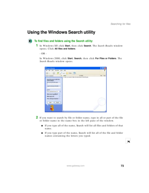 Page 8473
Searching for files
www.gateway.com
Using the Windows Search utility
To find files and folders using the Search utility:
1In Windows XP, click Start, then click Search. The Search Results window 
opens. Click 
All files and folders.
- OR -
In Windows 2000, click 
Start, Search, then click For Files or Folders. The 
Search Results window opens.
2If you want to search by file or folder name, type in all or part of the file 
or folder name in the name box in the left pane of the window.
If you type all...